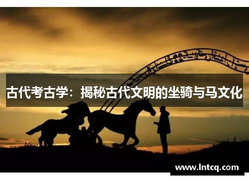 古代考古学:揭秘古代文明的坐骑与马文化 古代考古学:揭秘古代文明的坐骑与马文化